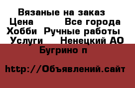Вязаные на заказ › Цена ­ 800 - Все города Хобби. Ручные работы » Услуги   . Ненецкий АО,Бугрино п.